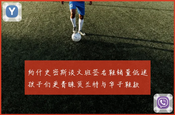 约什史密斯谈文班签名鞋销量低迷孩子们更青睐莫兰特与华子鞋款