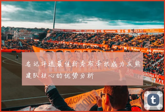 名记评选最佳新秀布泽尔成为灰熊建队核心的优势分析